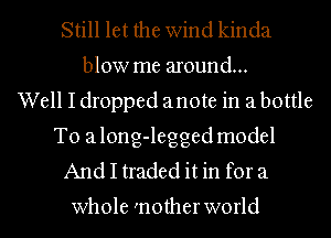 Still let the wind kinda
blow me around...
Well I dropped anote in a bottle

To a long-legged model
And I traded it in for a

whole 'notherworld l