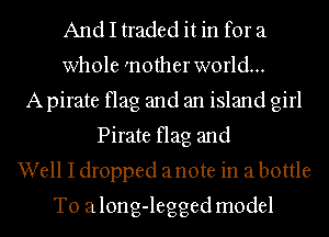 And I traded it in for a
whole 'nother world...
A pirate flag and an island girl
Pirate flag and
Well I dropped anote in a bottle
T0 along-legged model