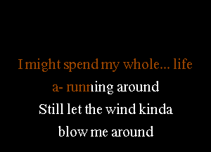 Imight spend my whole... life

a- mnning around
Still let the wind kinda

blow me around