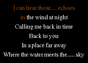 I can hear those... echoes
in the Wind at night
Calling me back in time
Back to you
In aplace far away

Where the water meets the ..... sky