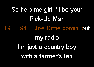 So help me girl I'll be your
Pick-Up Man
19 ..... 94... Joe Diffue comin' out

my radio
I'm just a country boy
with a farmer's tan