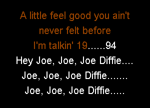 A little feel good you ain't
never felt before
I'm talkin' 19 ...... 94
Hey Joe, Joe, Joe Diffle....
Joe, Joe, Joe Diffle .......

Joe, Joe, Joe Dime ..... l