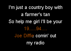 I'm just a country boy with
a farmer's tan
So help me girl I'll be your

19 ..... 94....
Joe Diffle comin' out
my radio