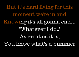 But it's hard living for this
moment we're in and
Knowing it's all gonna end...
Whatever I do.)

As great as it is,

You know what's a bumlner