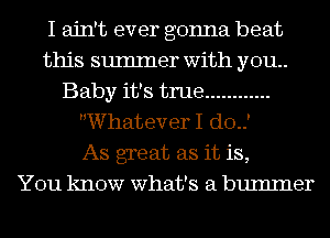 I ain't ever gonna beat
this sumIner with you.
Baby it's true ............
Whatever I do.)

As great as it is,

You know what's a bumlner