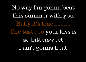 No way I'm gonna beat
this sumIner with you
Baby it's true ............
The taste to your kiss is
so bittersweet
I ain't gonna beat