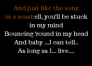And just like the song
in a seashell, you'll be stuck
in my mind
Bouncing 'round in my head
And baby ...I can 13811..
As long as I... live....