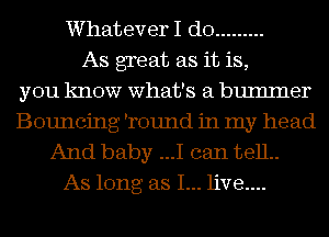 Whatever I do .........
As great as it is,
you know what's a bumlner
Bouncing 'round in my head
And baby ...I can 13811..
As long as I... live....