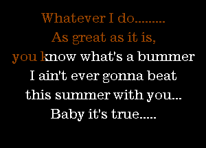 Whatever I do .........
As great as it is,
you know what's a bumlner
I ain't ever gonna beat
this sumIner with you...
Baby it's true .....