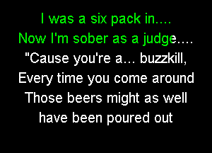 I was a six pack in....
Now I'm sober as a judge....
Cause you're a... buzzkill,
Every time you come around
Those beers might as well
have been poured out