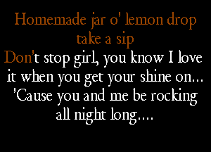 Homemade jar 0' lemon drop
take a sip
Don't stop girl, you know I love
it when you get your shine on...
'Cause you and me be rocking

all nighI long...