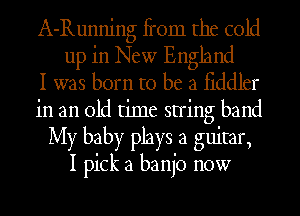 A-Running fi'om the cold
up in New England
I was born to be a fiddler
in an old time string band
My baby plays a guitar,

I pick a banjo now