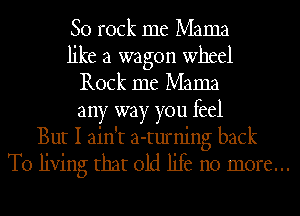 80 rock me Mama
like a wagon wheel
Rock me Mama
any way you feel
But I ain't a-turning back

To living that old life no more...