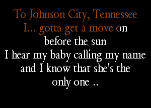 T0 Johnson City, Tennessee
I... gotta get a move on
before the sun

I hear my baby calling my name
and I know that she's the
only one ..