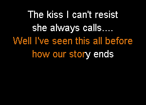 The kiss I can't resist
she always calls....
Well I've seen this all before

how our story ends