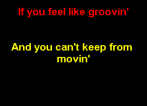 If you feel like groovin'

And you can't keep from

movin'