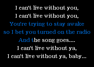 I can't live Without you,

I can't live Without you,
You're trying to stay awake
so I bet you turned on the radio
And the song goes....

I can't live Without ya,

I can't live Without ya, baby...