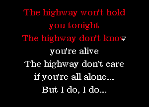 The highway won't hold
you tonight
The highway don't know
you're alive
The highway don't care
ifyou're all alone...
But I do, I do...