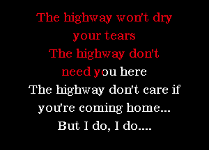 The highway won't dry
your tears
The highway don't
need you here
The highway don't care if
you're coming home...
But I do, I do....