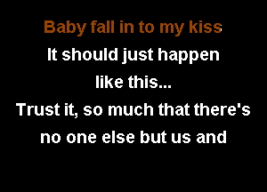 Baby fall in to my kiss
It should just happen
like this...

Trust it, so much that there's
no one else but us and