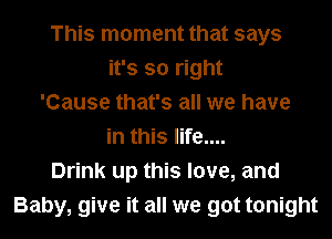 This moment that says
it's so right
'Cause that's all we have
in this life....
Drink up this love, and
Baby, give it all we got tonight
