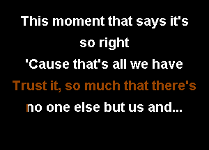This moment that says it's
so right
'Cause that's all we have
Trust it, so much that there's
no one else but us and...