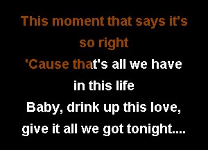 This moment that says it's
so right
'Cause that's all we have
in this life
Baby, drink up this love,
give it all we got tonight...