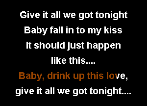 Give it all we got tonight
Baby fall in to my kiss
It should just happen
like this....
Baby, drink up this love,
give it all we got tonight...