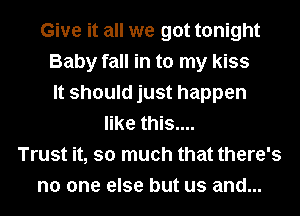 Give it all we got tonight
Baby fall in to my kiss
It should just happen
like this....
Trust it, so much that there's
no one else but us and...