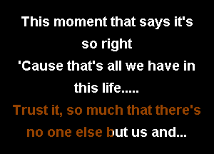 This moment that says it's
so right
'Cause that's all we have in
this life .....
Trust it, so much that there's
no one else but us and...