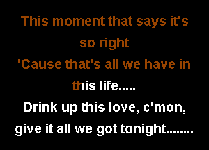 This moment that says it's
so right
'Cause that's all we have in
this life .....
Drink up this love, c'mon,
give it all we got tonight ........