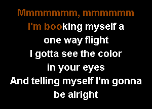 Mmmmmmm, mmmmmm
I'm booking myself a
one way night
I gotta see the color
in your eyes
And telling myself I'm gonna
be alright