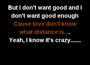 But I don't want good and I
don't want good enough
Cause love don't know
what distance is....
Yeah, I know it's crazy .......