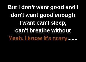 But I don't want good and I
don't want good enough
I want can't sleep,
can't breathe without
Yeah, I know it's crazy .......