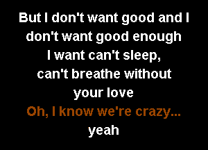 But I don't want good and I
don't want good enough
I want can't sleep,
can't breathe without
your love
on, I know we're crazy...
yeah