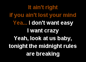 It ain't right
if you ain't lost your mind
Yea... I don't want easy
I want crazy
Yeah, look at us baby,
tonight the midnight rules
are breaking