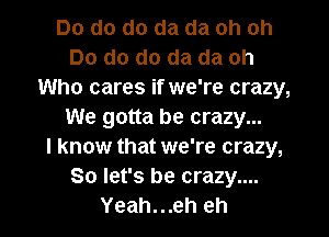 Do do do da da oh oh
Do do do da da oh
Who cares if we're crazy,
We gotta be crazy...

I know that we're crazy,
So let's be crazy....
Yeah...eh eh