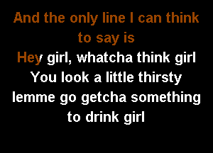 And the only line I can think
to say is
Hey girl, whatcha think girl
You look a little thirsty
lemme go getcha something
to drink girl