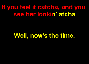 If you feel it catcha, and you
see her lookin' atcha

Well, now's the time.