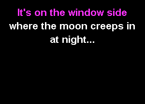 It's on the window side
where the moon creeps in
at night...
