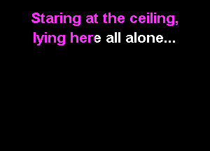 Staring at the ceiling,
lying here all alone...