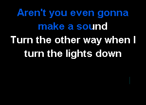 Aren't you even gonna
make a sound
Turn the other way when I

turn the lights down