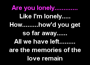 Are you lonely .............
Like I'm lonely .....
How ......... how'd you get

so far away ......
All we have left .........
are the memories of the
love remain