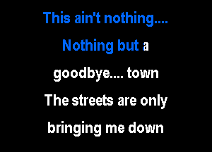 This ain't nothing...
Nothing but a
goodbye.... town

The streets are only

bringing me down