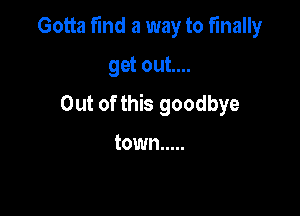 Gotta find a way to finally

get out....
Out of this goodbye

town .....