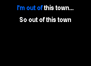 I'm out of this town...

So out of this town