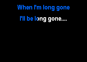 When I'm long gone

I'll be long gone....