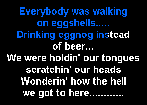 Everybody was walking
on eggshells .....
Drinking eggnog instead
of beer...

We were holdin' our tongues
scratchin' our heads
Wonderin' how the hell
we got to here ............