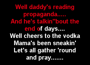 Well daddy's reading
propaganda .....
And he's talkinbout the
end of days....
Well cheers to the vodka
Mama's been sneakin'

Let's all gather 'round
and pray ....... l