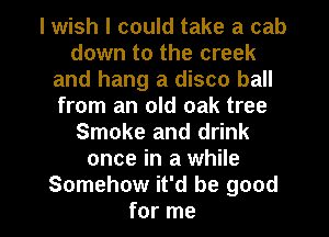I wish I could take a cab
down to the creek
and hang a disco ball
from an old oak tree
Smoke and drink
once in a while

Somehow it'd be good
for me I